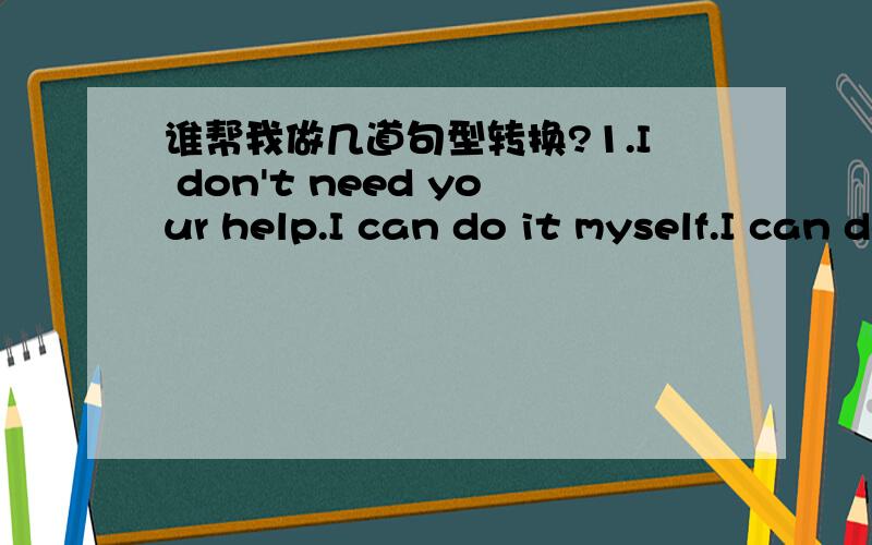 谁帮我做几道句型转换?1.I don't need your help.I can do it myself.I can do it your help.2.She may stay alone at home now.she at home now.3.If you are noisy.You won't hear anything.Be you'll hear .4.It seems that your temperature is all right