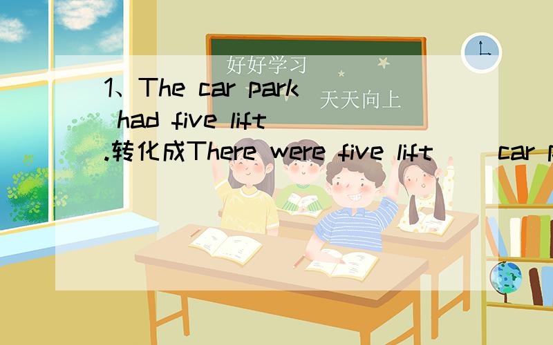 1、The car park had five lift.转化成There were five lift( )car park.2、There is going to be a party tomorrow morning.装化成A party is going to( )tomorrow morning.（空里最多填三词）