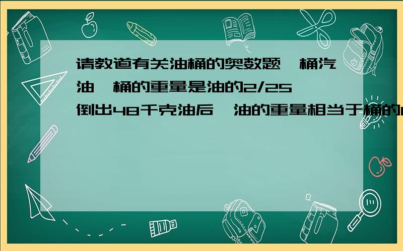 请教道有关油桶的奥数题一桶汽油,桶的重量是油的2/25,倒出48千克油后,油的重量相当于桶的1/2,这桶油原重多少千克?