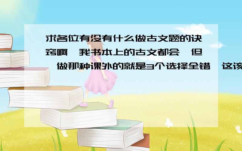 求各位有没有什么做古文题的诀窍啊,我书本上的古文都会,但一做那种课外的就是3个选择全错,这该怎么办?