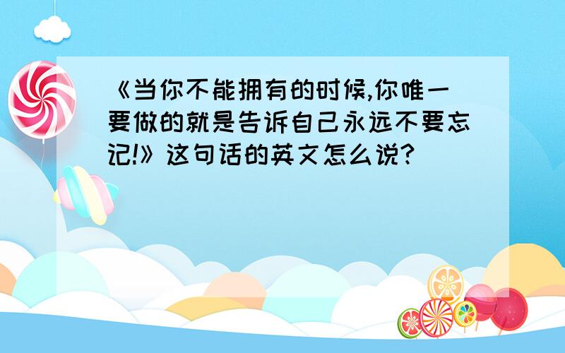 《当你不能拥有的时候,你唯一要做的就是告诉自己永远不要忘记!》这句话的英文怎么说?