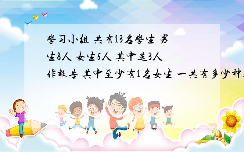 学习小组 共有13名学生 男生8人 女生5人 其中选3人作报告 其中至少有1名女生 一共有多少种选法先选一名女生是c51 再从剩下的12个人 中选2名有c12 2 所以共有c51*c 12 2种=330种 为啥不对呢 我知