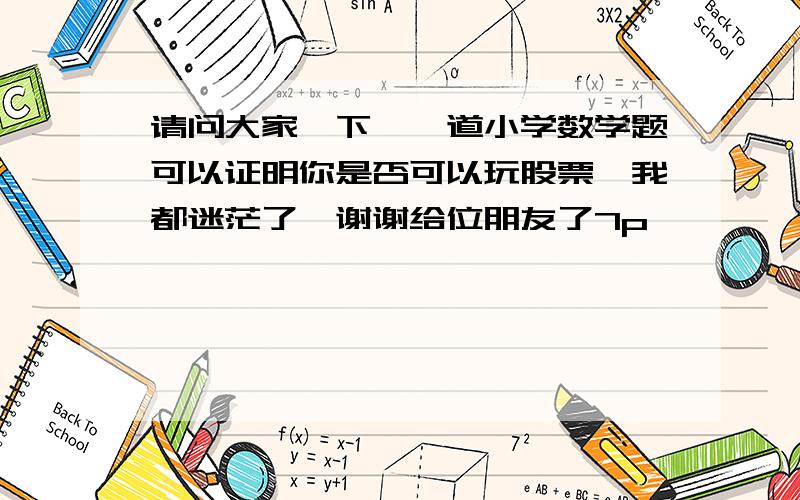 请问大家一下【一道小学数学题可以证明你是否可以玩股票】我都迷茫了,谢谢给位朋友了7p