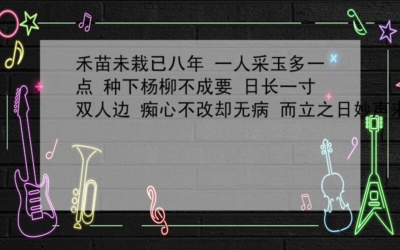 禾苗未栽已八年 一人采玉多一点 种下杨柳不成要 日长一寸双人边 痴心不改却无病 而立之日妙声来是字谜,一句一字.