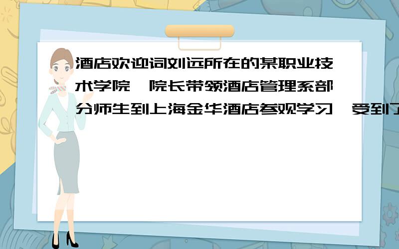 酒店欢迎词刘远所在的某职业技术学院,院长带领酒店管理系部分师生到上海金华酒店参观学习,受到了酒店领导和员工的热情欢迎和款待.金华酒店在师生到来时召开了欢迎会,请你为酒店经理