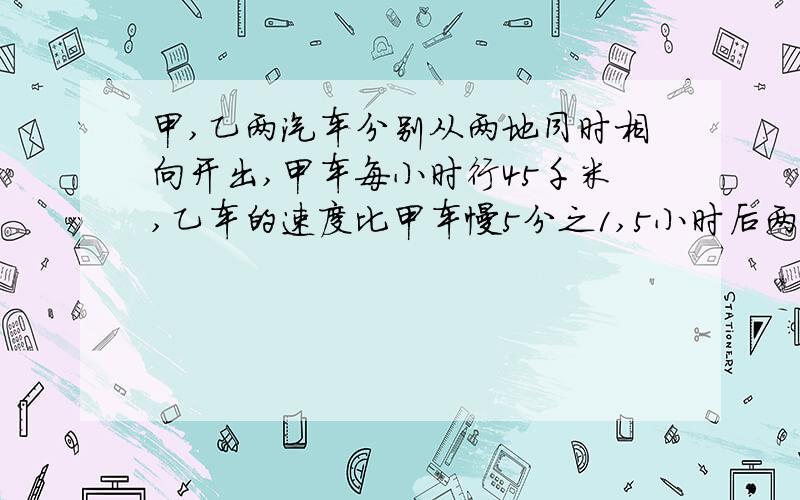 甲,乙两汽车分别从两地同时相向开出,甲车每小时行45千米,乙车的速度比甲车慢5分之1,5小时后两车相遇,两地距离多少千米?