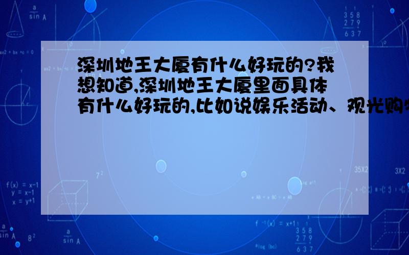 深圳地王大厦有什么好玩的?我想知道,深圳地王大厦里面具体有什么好玩的,比如说娱乐活动、观光购物等.有去过的朋友帮忙解说下啦!悬赏是少了点,助人为乐是中华民族的传统美德嘛!我就是