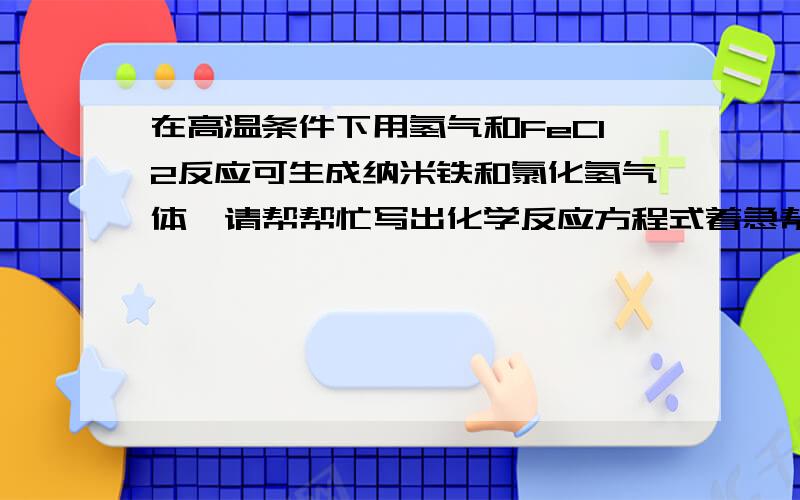 在高温条件下用氢气和FeCl2反应可生成纳米铁和氯化氢气体,请帮帮忙写出化学反应方程式着急帮帮忙吧!