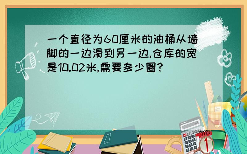 一个直径为60厘米的油桶从墙脚的一边滑到另一边,仓库的宽是10.02米,需要多少圈?