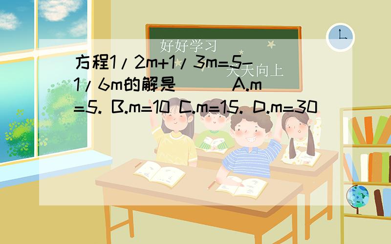 方程1/2m+1/3m=5-1/6m的解是( ) A.m=5. B.m=10 C.m=15. D.m=30