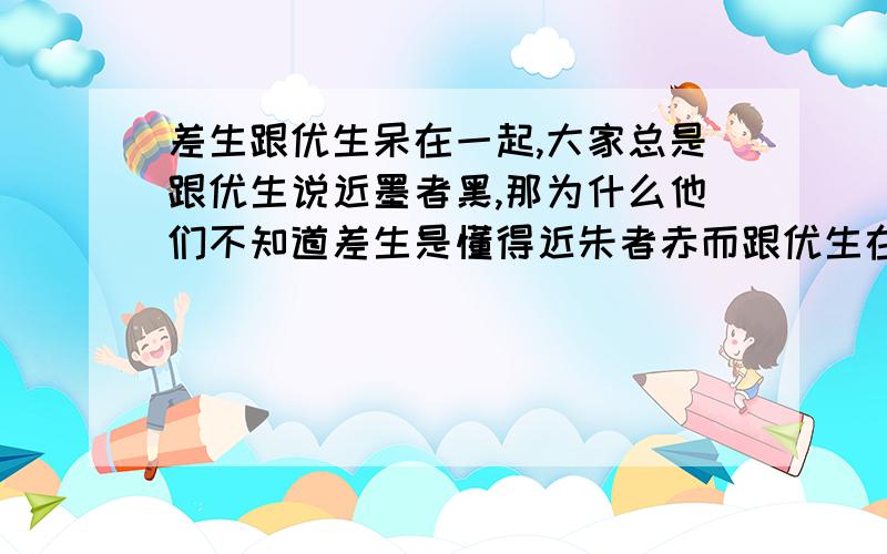 差生跟优生呆在一起,大家总是跟优生说近墨者黑,那为什么他们不知道差生是懂得近朱者赤而跟优生在一起