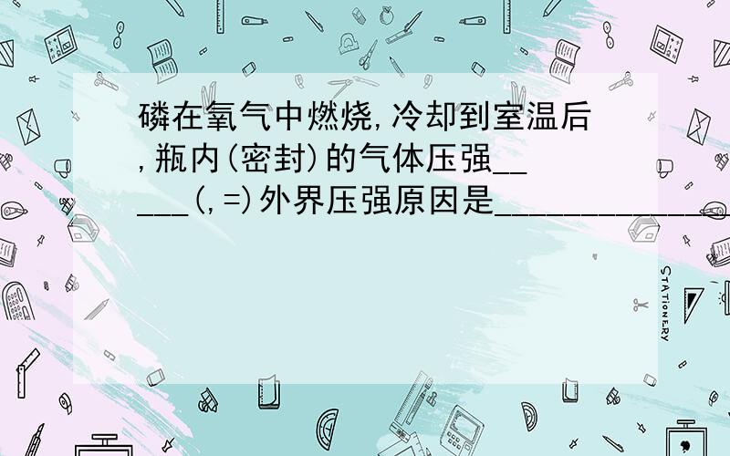 磷在氧气中燃烧,冷却到室温后,瓶内(密封)的气体压强_____(,=)外界压强原因是______________.