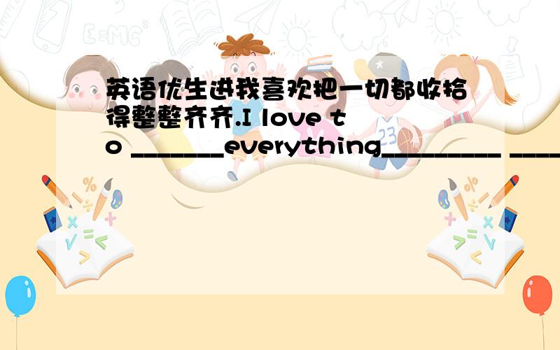 英语优生进我喜欢把一切都收拾得整整齐齐.I love to _______everything_________ ________ ____________.