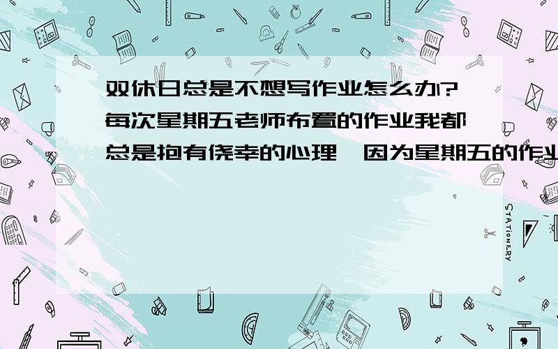 双休日总是不想写作业怎么办?每次星期五老师布置的作业我都总是抱有侥幸的心理,因为星期五的作业都是下个星期一才交,所以每次到那个时候我都会想：双休日写完了不就是了?但是每次都