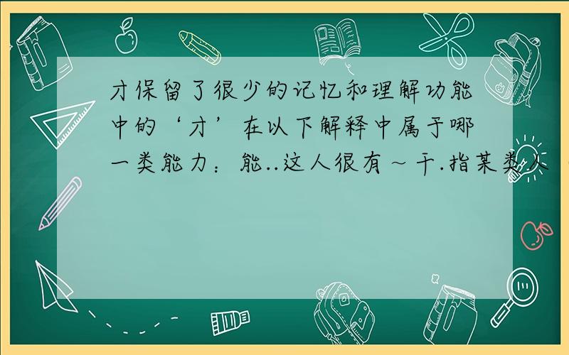 才保留了很少的记忆和理解功能中的‘才’在以下解释中属于哪一类能力：能..这人很有～干.指某类人（含贬义）：..方,始：昨天～来.现在～懂得这个道理.仅仅：用了两元.来了～十天.