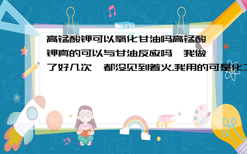 高锰酸钾可以氧化甘油吗高锰酸钾真的可以与甘油反应吗,我做了好几次,都没见到着火.我用的可是化工商场买的高锰酸钾与肝油,实在不行换用氯酸钾可以吗?氯酸钾的氧化性应该比高锰酸钾