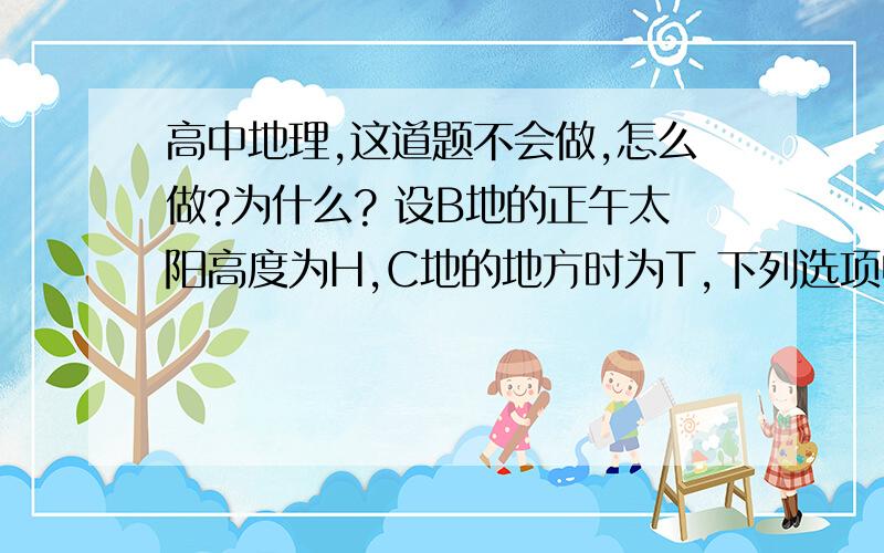 高中地理,这道题不会做,怎么做?为什么? 设B地的正午太阳高度为H,C地的地方时为T,下列选项中正确的是（）A　H＜60°,T＞14时　　　　B　　H＜60°,T＜14时C　H＞60°,T＜14时　　　　D　　H＞60°,T