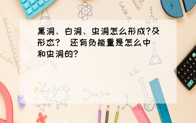 黑洞、白洞、虫洞怎么形成?及形态?  还有负能量是怎么中和虫洞的?