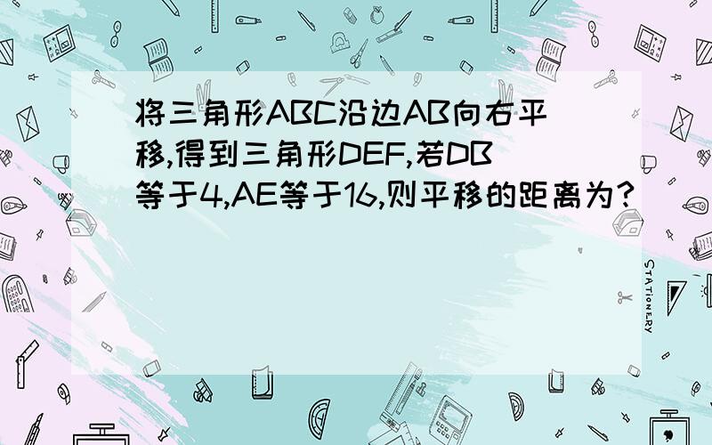 将三角形ABC沿边AB向右平移,得到三角形DEF,若DB等于4,AE等于16,则平移的距离为?