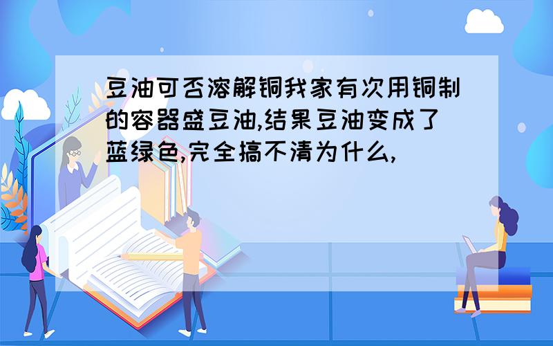 豆油可否溶解铜我家有次用铜制的容器盛豆油,结果豆油变成了蓝绿色,完全搞不清为什么,