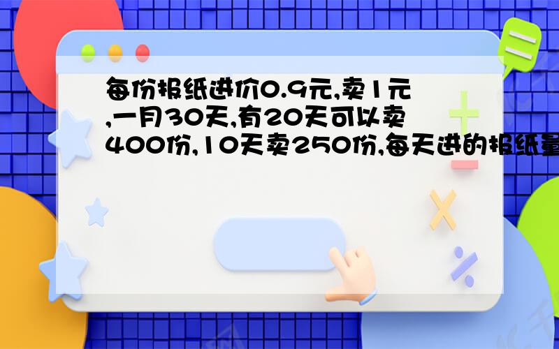 每份报纸进价0.9元,卖1元,一月30天,有20天可以卖400份,10天卖250份,每天进的报纸量必须相同,问每天进多少的报纸利润最大?最大为多少