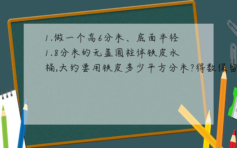 1.做一个高6分米、底面半径1.8分米的无盖圆柱体铁皮水桶,大约要用铁皮多少平方分米?得数保留整十平方分