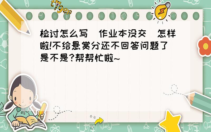 检讨怎么写（作业本没交）怎样啦!不给悬赏分还不回答问题了是不是?帮帮忙啦~