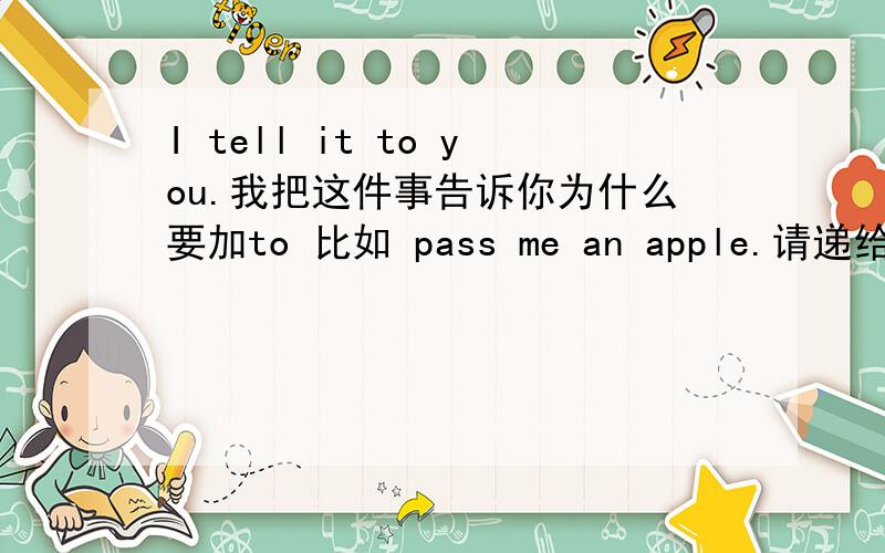 I tell it to you.我把这件事告诉你为什么要加to 比如 pass me an apple.请递给我一个苹果.