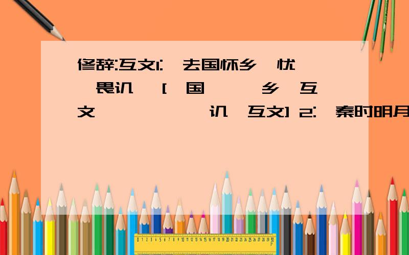 修辞:互文1:'去国怀乡,忧谗畏讥' ['国','乡'互文,'谗','讥'互文] 2:'秦时明月汉时关' ['秦',汉'互文,'明月','关'互文]3:'花径不曾缘客扫,薘门今始为君开' ['不曾','今始'互文]4:'迢迢牵牛星,皎皎河汉