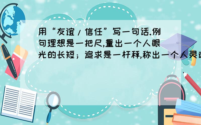 用“友谊/信任”写一句话.例句理想是一把尺,量出一个人眼光的长短；追求是一杆秤,称出一个人灵魂的轻