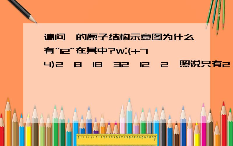 请问钨的原子结构示意图为什么有“12”在其中?W:(+74)2,8,18,32,12,2,照说只有2、8、18、32……不会出现“12”吧?