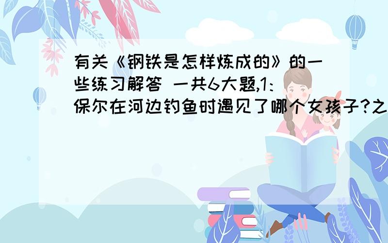 有关《钢铁是怎样炼成的》的一些练习解答 一共6大题,1：保尔在河边钓鱼时遇见了哪个女孩子?之后他又打了谁?2：朱赫来领导的第一次群众示威目的是什么?3：当哥卢布上校进城管权时举行