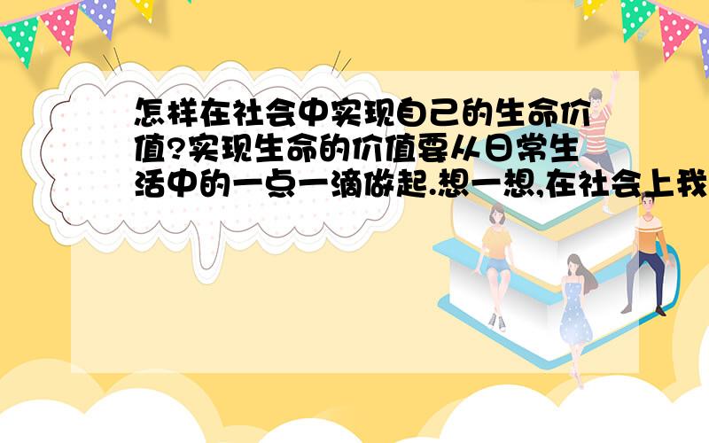 怎样在社会中实现自己的生命价值?实现生命的价值要从日常生活中的一点一滴做起.想一想,在社会上我们应该怎样做（至少举两个例子）