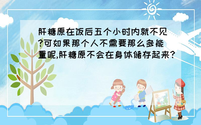 肝糖原在饭后五个小时内就不见?可如果那个人不需要那么多能量呢,肝糖原不会在身体储存起来?