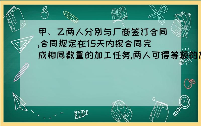 甲、乙两人分别与厂商签订合同,合同规定在15天内按合同完成相同数量的加工任务,两人可得等额的加工费750元,甲加工15天,正好完成加工任务,得到应得的加工费,乙只用了7天就干完了,但因质