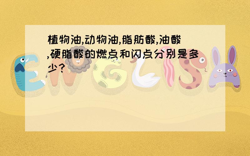 植物油,动物油,脂肪酸,油酸,硬脂酸的燃点和闪点分别是多少?