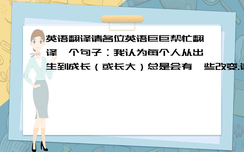 英语翻译请各位英语巨巨帮忙翻译一个句子：我认为每个人从出生到成长（或长大）总是会有一些改变.请问我这样翻译对不对：I think everyone always has some changes since you were born to you grow older.