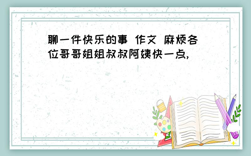 聊一件快乐的事 作文 麻烦各位哥哥姐姐叔叔阿姨快一点,