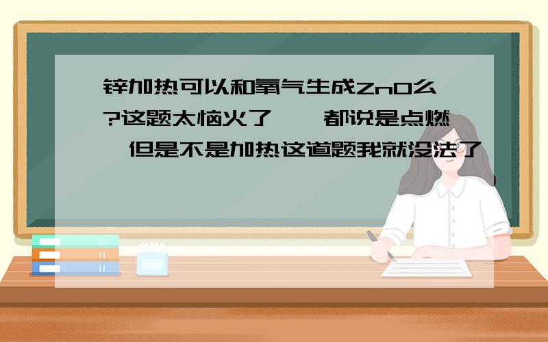 锌加热可以和氧气生成ZnO么?这题太恼火了``都说是点燃,但是不是加热这道题我就没法了````