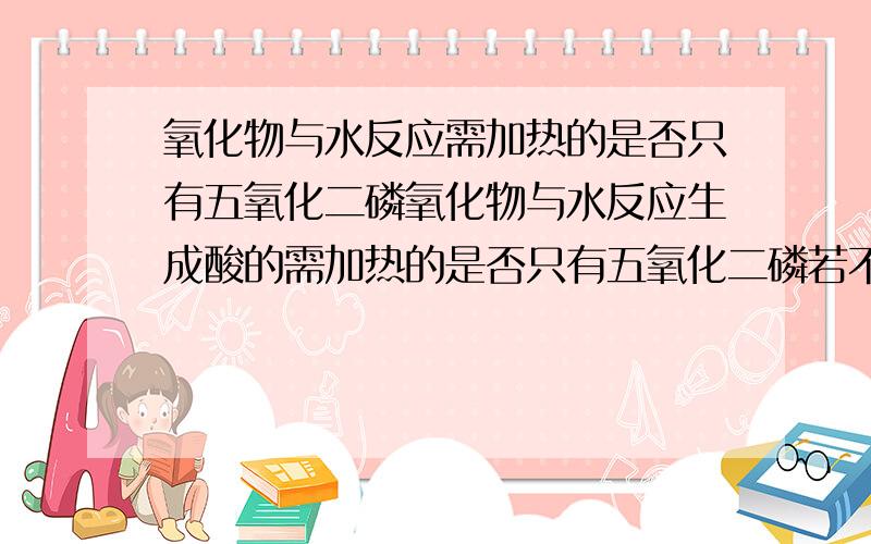 氧化物与水反应需加热的是否只有五氧化二磷氧化物与水反应生成酸的需加热的是否只有五氧化二磷若不是还有什么