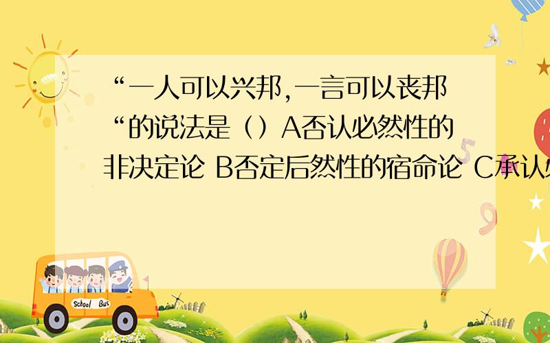 “一人可以兴邦,一言可以丧邦“的说法是（）A否认必然性的非决定论 B否定后然性的宿命论 C承认必然性和偶然C承认必然性和偶然性统一的辩证决定论 D只承认必然性的机械决定论