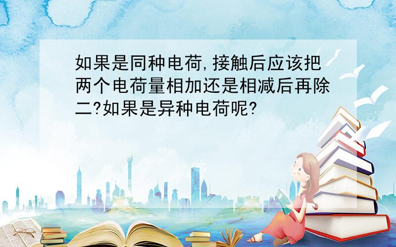 如果是同种电荷,接触后应该把两个电荷量相加还是相减后再除二?如果是异种电荷呢?