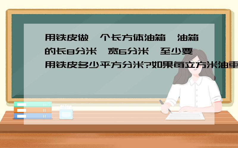 用铁皮做一个长方体油箱,油箱的长8分米,宽6分米,至少要用铁皮多少平方分米?如果每立方米油重0.82千克.那么,这个油箱最多可装柴油多少千克?