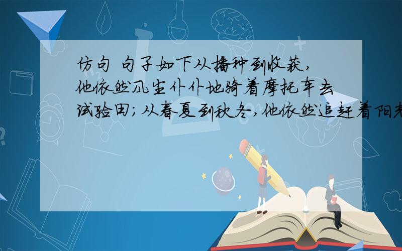 仿句 句子如下从播种到收获,他依然风尘仆仆地骑着摩托车去试验田；从春夏到秋冬,他依然追赶着阳光从北到南察看育种基地.