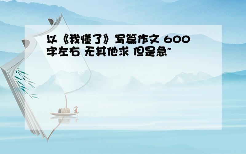 以《我懂了》写篇作文 600字左右 无其他求 但是急~