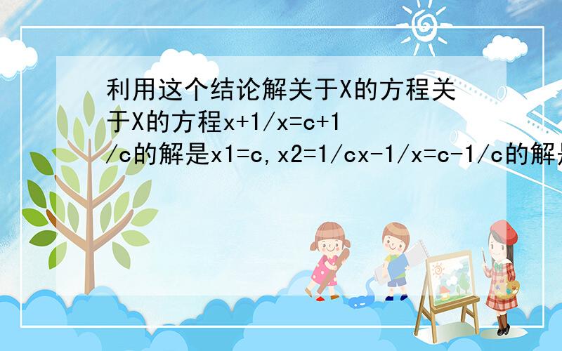 利用这个结论解关于X的方程关于X的方程x+1/x=c+1/c的解是x1=c,x2=1/cx-1/x=c-1/c的解是x1=c,x2=-1/cx+2/x=c+2/c的解是x1=c,x2=2/cx+3/x=c+3/c的解是x1=c,x2=3/c请观察上述方程与解的特征 比较x+m/x=c+m/c(m不等于0)与