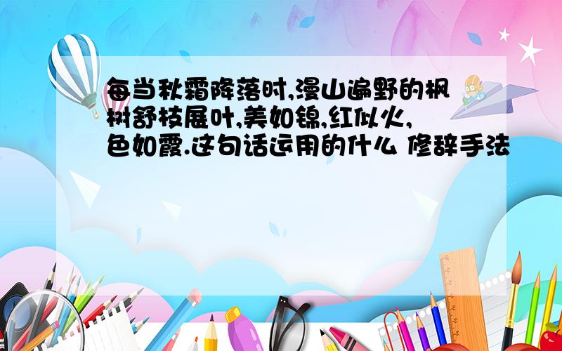 每当秋霜降落时,漫山遍野的枫树舒枝展叶,美如锦,红似火,色如霞.这句话运用的什么 修辞手法