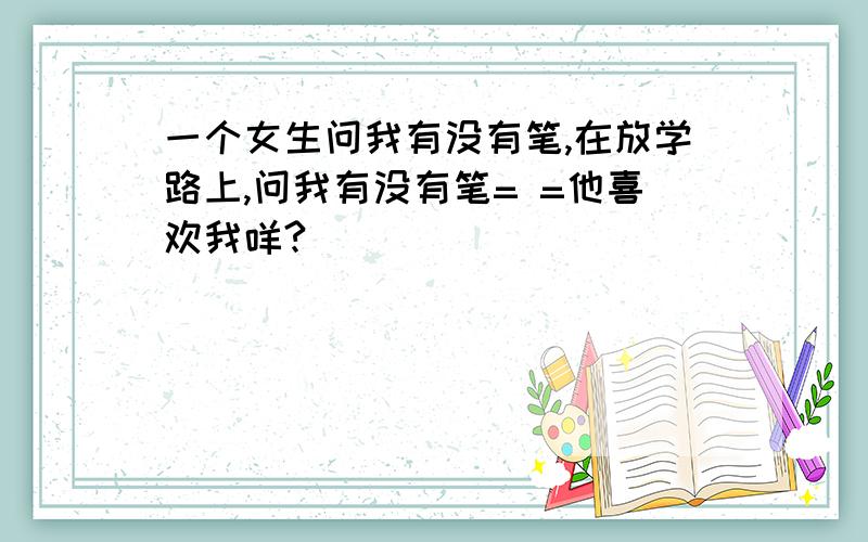 一个女生问我有没有笔,在放学路上,问我有没有笔= =他喜欢我咩?