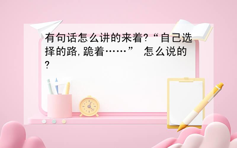 有句话怎么讲的来着?“自己选择的路,跪着……” 怎么说的?