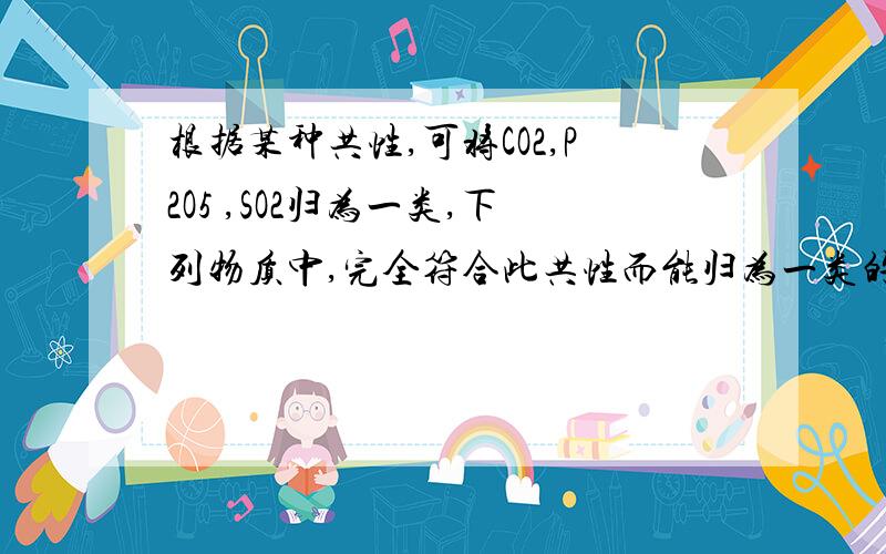 根据某种共性,可将CO2,P2O5 ,SO2归为一类,下列物质中,完全符合此共性而能归为一类的是?A cao B co C sio2 D h2o为什么!